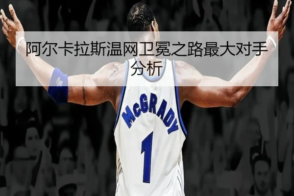 阿尔卡拉斯温网卫冕之路最大对手分析